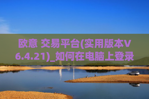 欧意 交易平台(实用版本V6.4.21)_如何在电脑上登录欧意