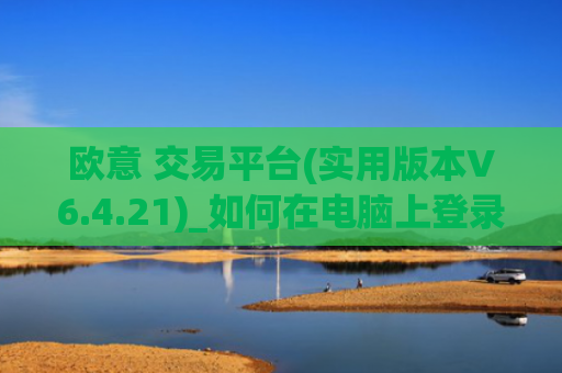 欧意 交易平台(实用版本V6.4.21)_如何在电脑上登录欧意