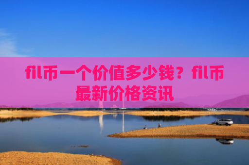 fil币一个价值多少钱?fil币最新价格资讯
