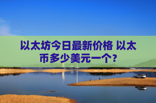 以太坊今日最新价格 以太币多少美元一个？