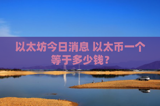 以太坊今日消息 以太币一个等于多少钱?