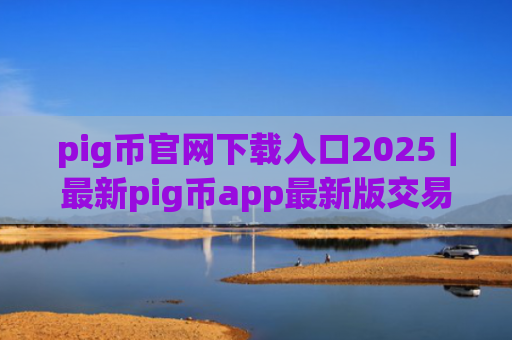 pig币官网下载入口2025｜最新pig币app最新版交易平台