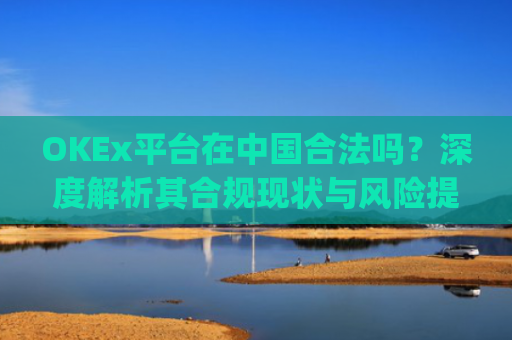 OKEx平台在中国合法吗？深度解析其合规现状与风险提示_okex是不是合法