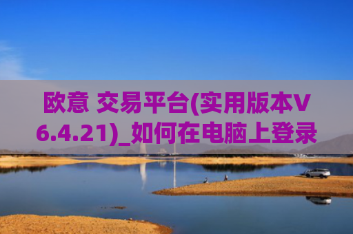 欧意 交易平台(实用版本V6.4.21)_如何在电脑上登录欧意