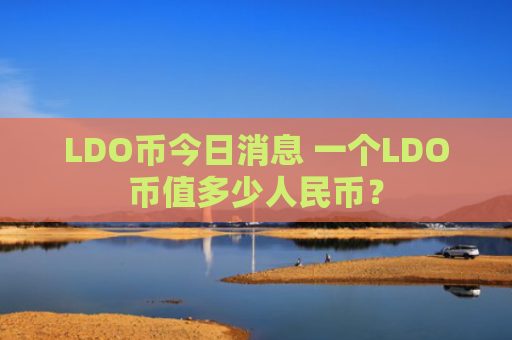 LDO币今日消息 一个LDO币值多少人民币？
