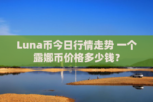 Luna币今日行情走势 一个露娜币价格多少钱?