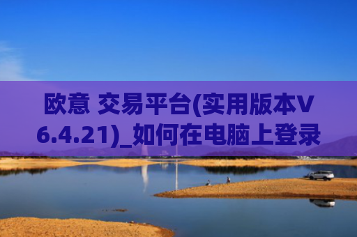 欧意 交易平台(实用版本V6.4.21)_如何在电脑上登录欧意