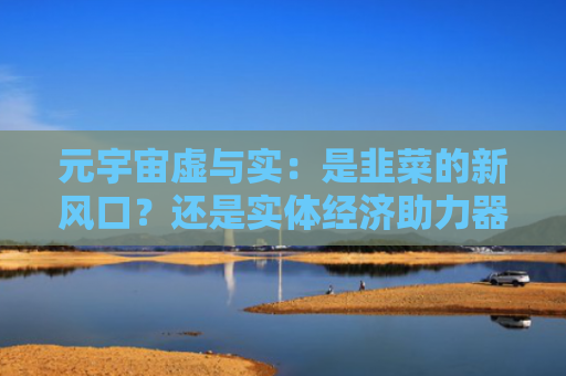 元宇宙虚与实:是韭菜的新风口?还是实体经济助力器?