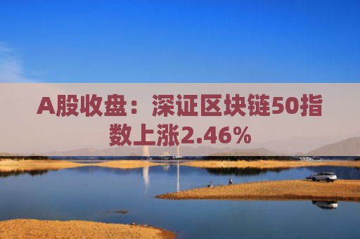 A股收盘：深证区块链50指数上涨2.46%