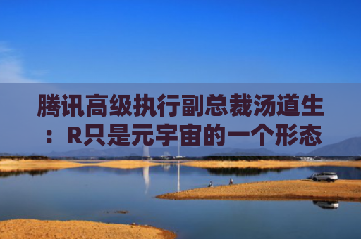 腾讯高级执行副总裁汤道生：R只是元宇宙的一个形态