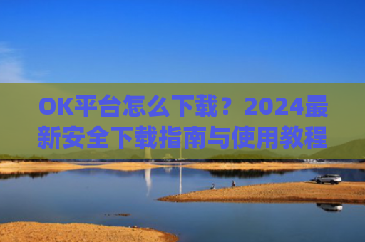 OK平台怎么下载?2024最新安全下载指南与使用教程_ok平台app下载