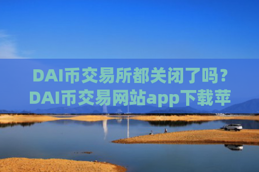 DAI币交易所都关闭了吗？DAI币交易网站app下载苹果