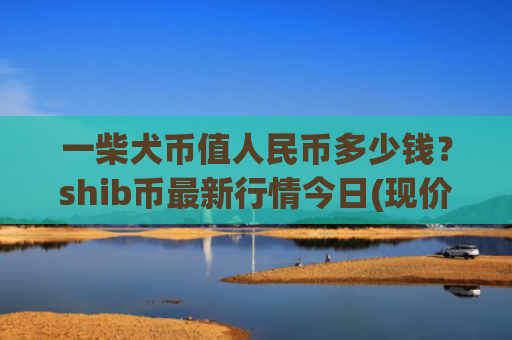 一柴犬币值人民币多少钱？shib币最新行情今日(现价0.00023485元)