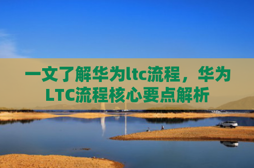 一文了解华为ltc流程，华为LTC流程核心要点解析