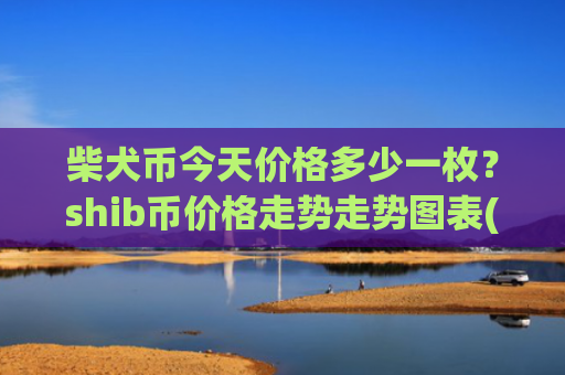 柴犬币今天价格多少一枚？shib币价格走势走势图表(现价0.00023408元)
