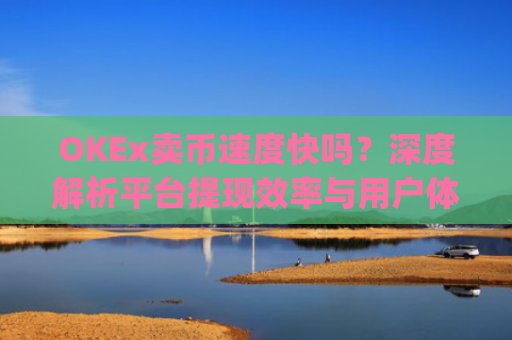 OKEx卖币速度快吗?深度解析平台提现效率与用户体验_okex买卖币有没有手续费