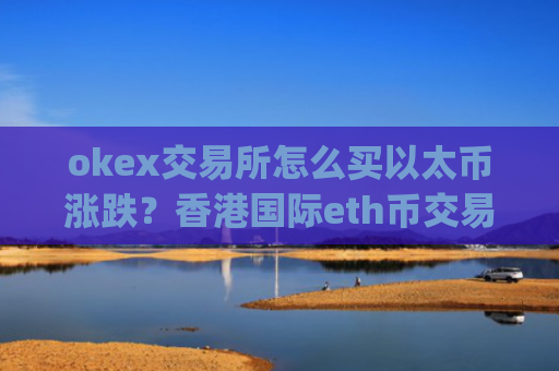 okex交易所怎么买以太币涨跌？香港国际eth币交易平台app