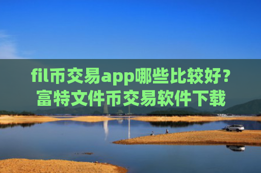 fil币交易app哪些比较好？富特文件币交易软件下载