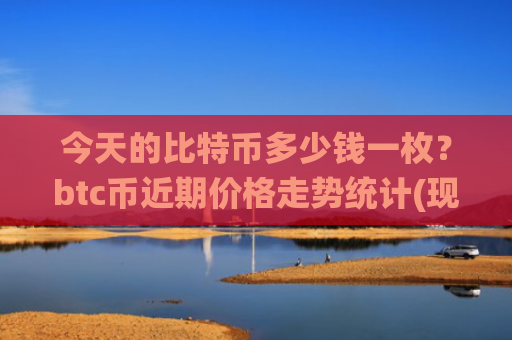 今天的比特币多少钱一枚？btc币近期价格走势统计(现价727675.41元)