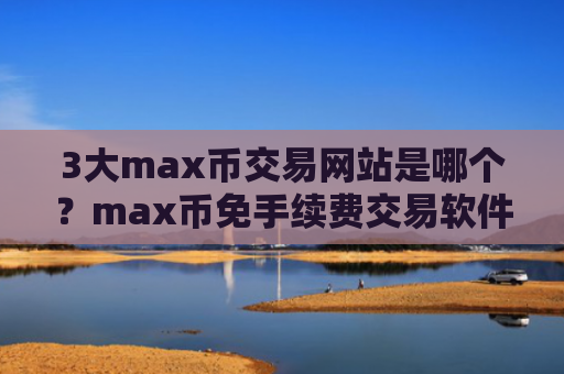 3大max币交易网站是哪个？max币免手续费交易软件