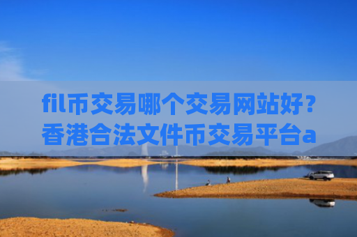 fil币交易哪个交易网站好？香港合法文件币交易平台app