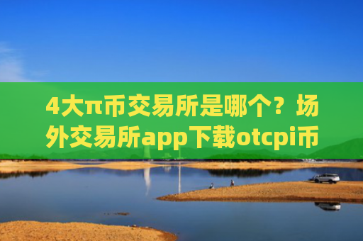 4大π币交易所是哪个？场外交易所app下载otcpi币上线