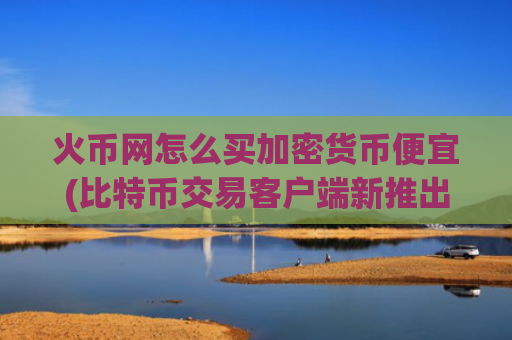 火币网怎么买加密货币便宜(比特币交易客户端新推出)