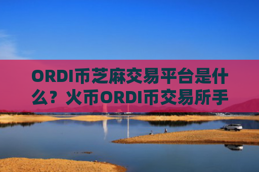 ORDI币芝麻交易平台是什么？火币ORDI币交易所手续费