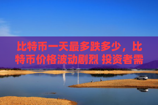 比特币一天最多跌多少，比特币价格波动剧烈 投资者需谨慎