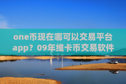 one币现在哪可以交易平台app?09年维卡币交易软件下载官网