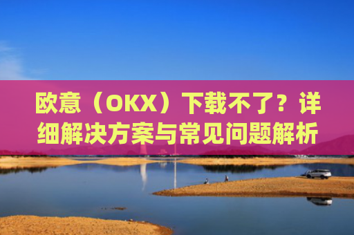 欧意（OKX）下载不了？详细解决方案与常见问题解析_