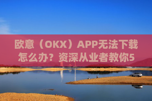 欧意（OKX）APP无法下载怎么办？资深从业者教你5种解决方案_