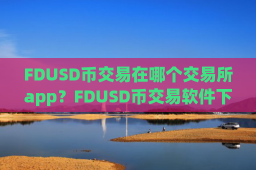 FDUSD币交易在哪个交易所app？FDUSD币交易软件下载火币下载