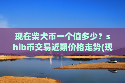 现在柴犬币一个值多少？shib币交易近期价格走势(现价0.00023565元)