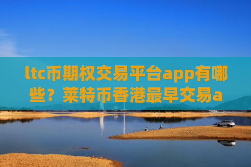 ltc币期权交易平台app有哪些？莱特币香港最早交易app下载
