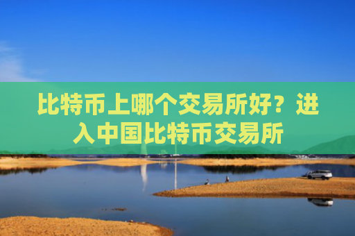 比特币上哪个交易所好？进入中国比特币交易所