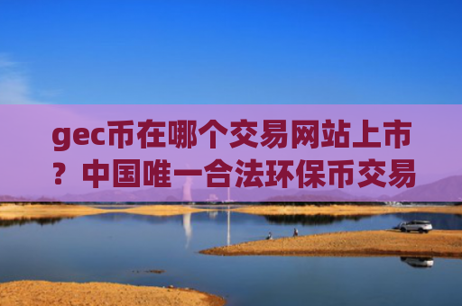 gec币在哪个交易网站上市？中国唯一合法环保币交易app下载有吗