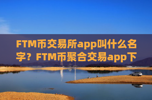 FTM币交易所app叫什么名字？FTM币聚合交易app下载