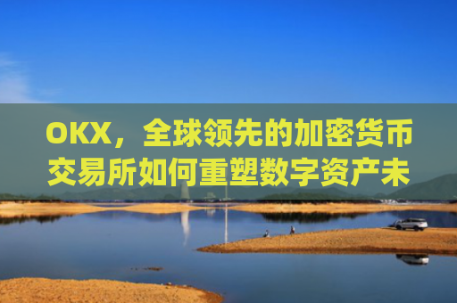 OKX，全球领先的加密货币交易所如何重塑数字资产未来_okx交易平台官网app是哪个地址.排名前三交易所.cc