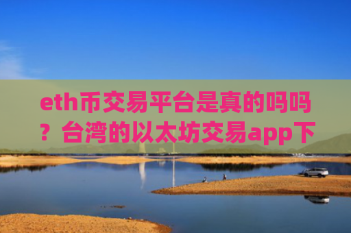 eth币交易平台是真的吗吗？台湾的以太坊交易app下载