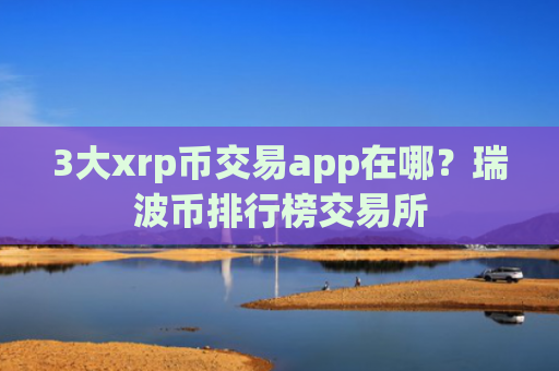 3大xrp币交易app在哪？瑞波币排行榜交易所
