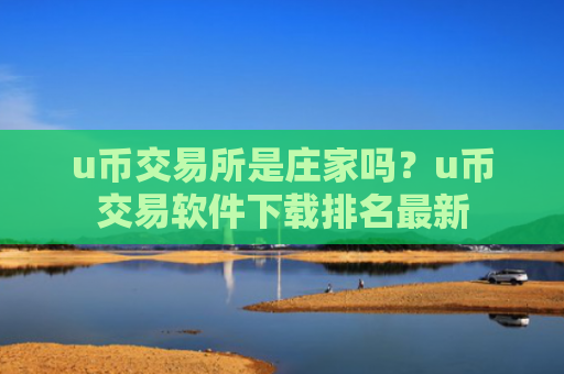u币交易所是庄家吗？u币交易软件下载排名最新