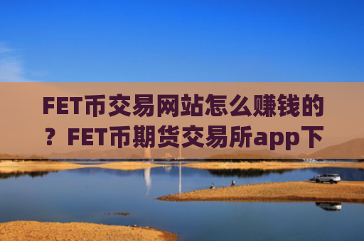 FET币交易网站怎么赚钱的？FET币期货交易所app下载上线