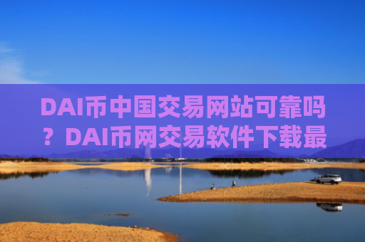 DAI币中国交易网站可靠吗？DAI币网交易软件下载最新消息
