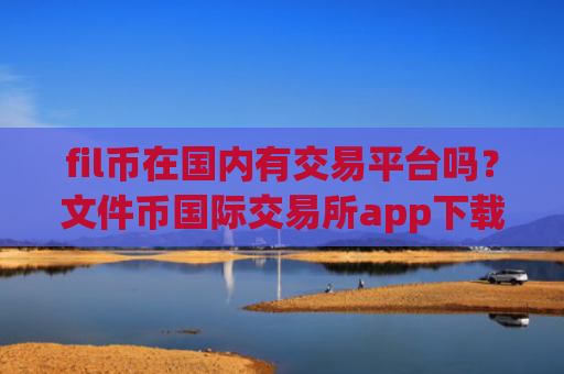 fil币在国内有交易平台吗？文件币国际交易所app下载app下载