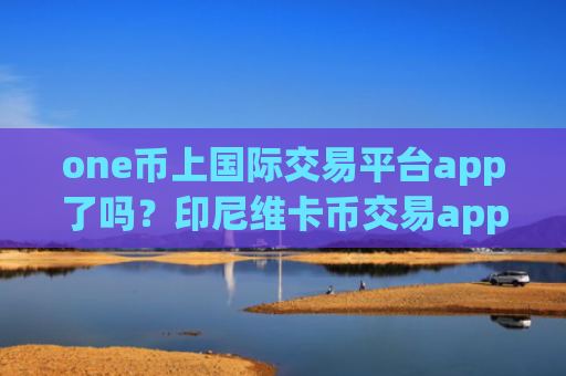one币上国际交易平台app了吗？印尼维卡币交易app排名