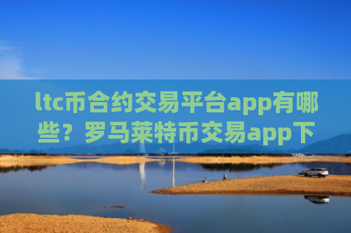 ltc币合约交易平台app有哪些？罗马莱特币交易app下载是正规交易app下载吗