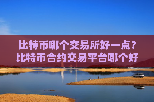 比特币哪个交易所好一点？比特币合约交易平台哪个好