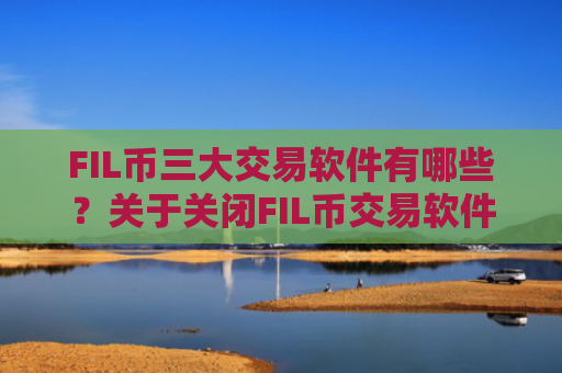 FIL币三大交易软件有哪些？关于关闭FIL币交易软件下载