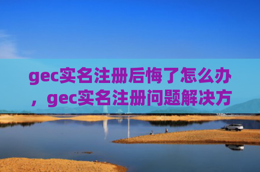 gec实名注册后悔了怎么办，gec实名注册问题解决方案
